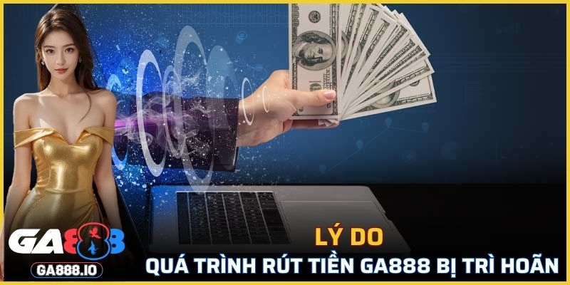 Vì sao quá trình rút tiền tại GA888 bị trì hoãn?
